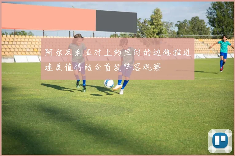 阿尔及利亚对上约旦时的边路推进速度值得结合首发阵容观察