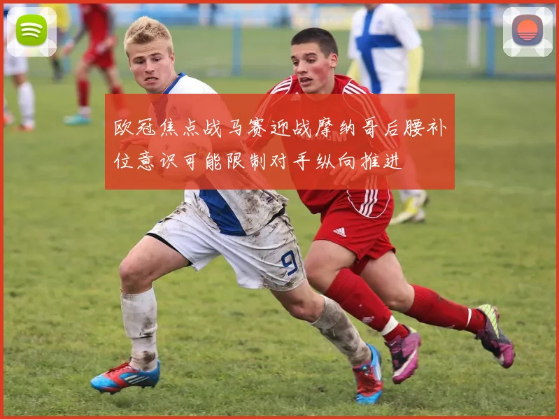 欧冠焦点战马赛迎战摩纳哥后腰补位意识可能限制对手纵向推进
