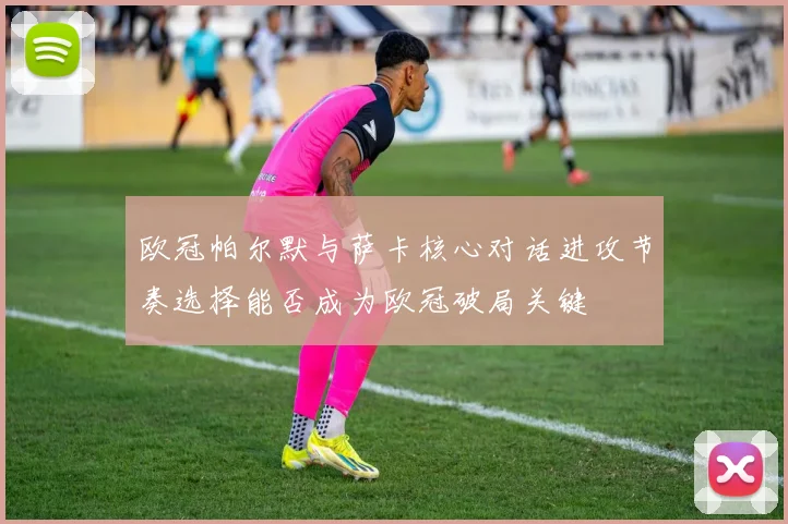 欧冠帕尔默与萨卡核心对话进攻节奏选择能否成为欧冠破局关键