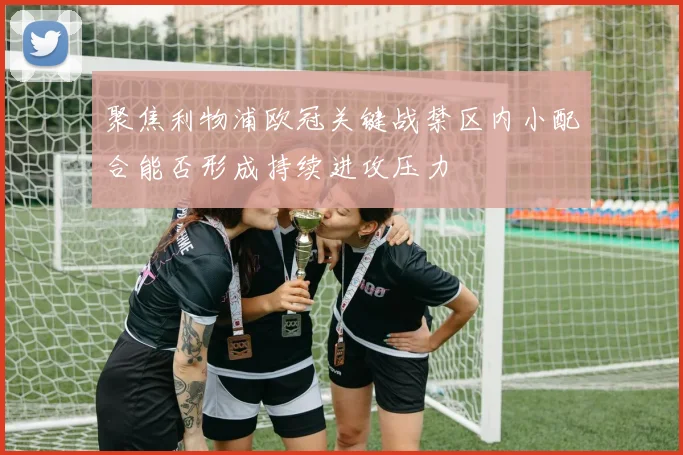 聚焦利物浦欧冠关键战禁区内小配合能否形成持续进攻压力