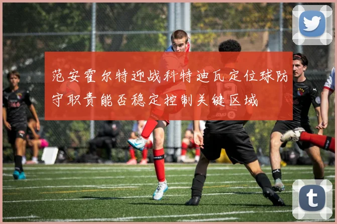 范安霍尔特迎战科特迪瓦定位球防守职责能否稳定控制关键区域