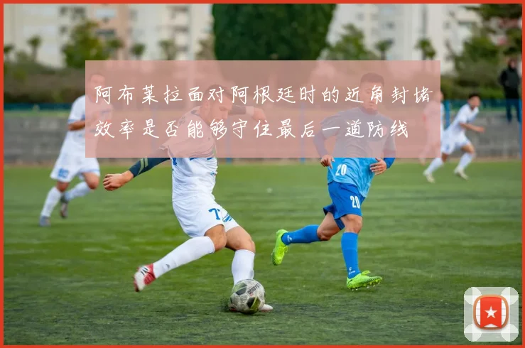 阿布莱拉面对阿根廷时的近角封堵效率是否能够守住最后一道防线